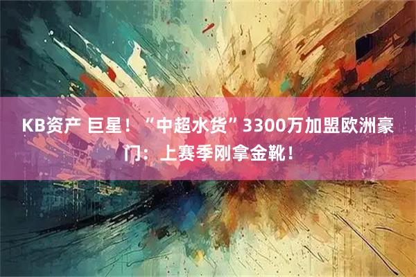 KB资产 巨星！“中超水货”3300万加盟欧洲豪门：上赛季刚拿金靴！