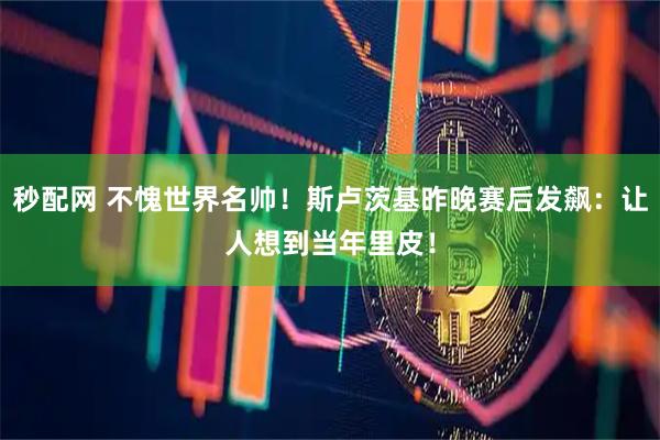 秒配网 不愧世界名帅！斯卢茨基昨晚赛后发飙：让人想到当年里皮！