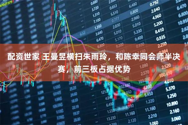 配资世家 王曼昱横扫朱雨玲，和陈幸同会师半决赛，前三板占据优势