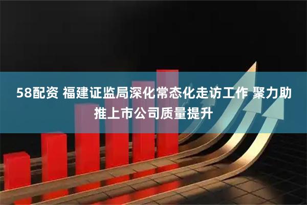58配资 福建证监局深化常态化走访工作 聚力助推上市公司质量提升
