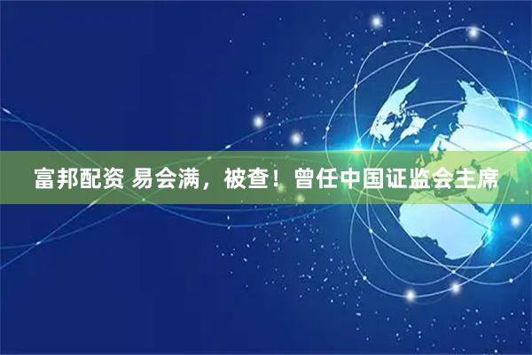 富邦配资 易会满，被查！曾任中国证监会主席