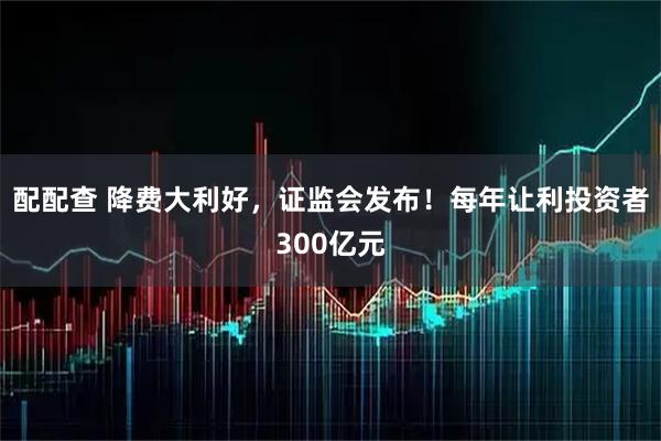 配配查 降费大利好，证监会发布！每年让利投资者300亿元