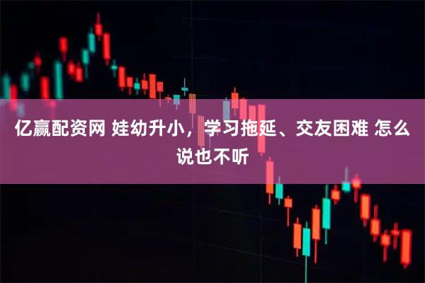 亿赢配资网 娃幼升小，学习拖延、交友困难 怎么说也不听