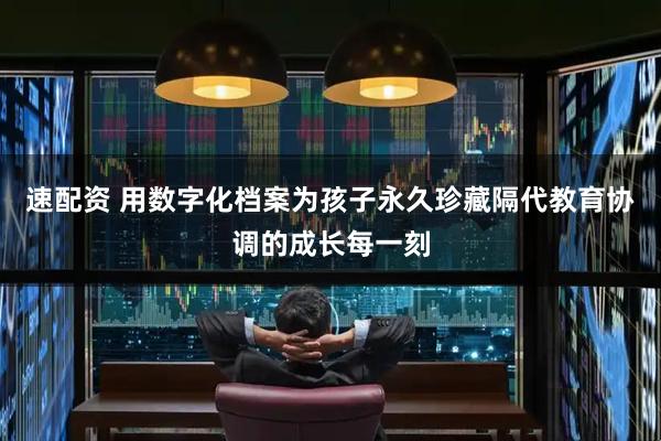速配资 用数字化档案为孩子永久珍藏隔代教育协调的成长每一刻