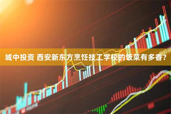 城中投资 西安新东方烹饪技工学校的饭菜有多香？