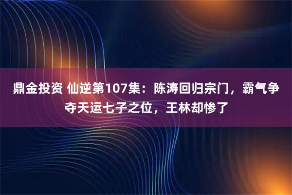 鼎金投资 仙逆第107集：陈涛回归宗门，霸气争夺天运七子之位，王林却惨了