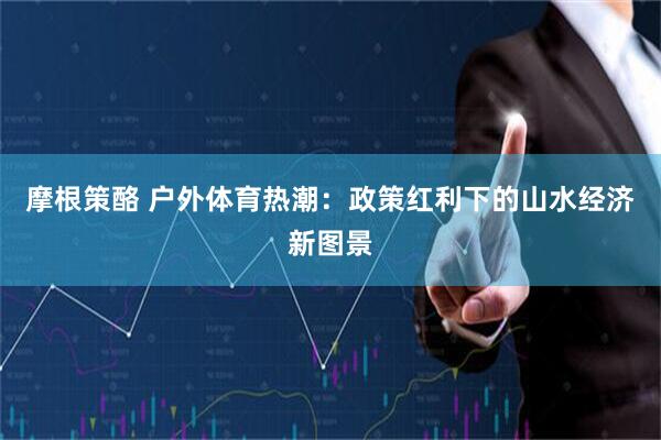 摩根策酪 户外体育热潮：政策红利下的山水经济新图景