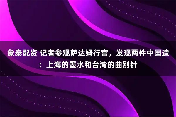 象泰配资 记者参观萨达姆行宫，发现两件中国造：上海的墨水和台湾的曲别针