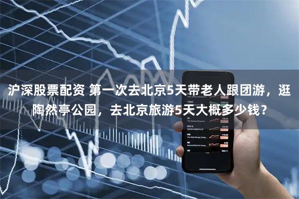 沪深股票配资 第一次去北京5天带老人跟团游，逛陶然亭公园，去北京旅游5天大概多少钱？