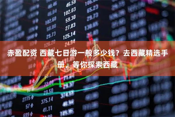 赤盈配资 西藏七日游一般多少钱？去西藏精选手册，等你探索西藏