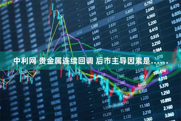 中利网 贵金属连续回调 后市主导因素是……
