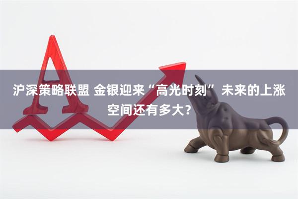 沪深策略联盟 金银迎来“高光时刻” 未来的上涨空间还有多大？