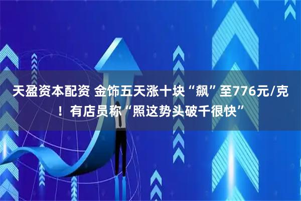 天盈资本配资 金饰五天涨十块“飙”至776元/克！有店员称“照这势头破千很快”