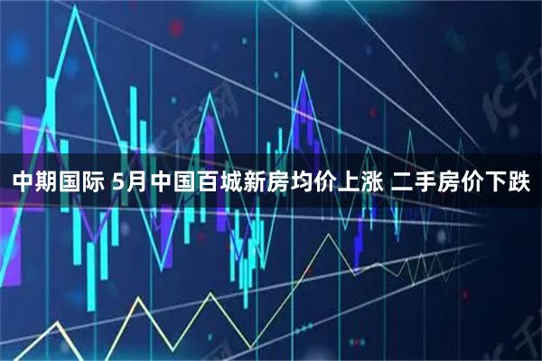 中期国际 5月中国百城新房均价上涨 二手房价下跌