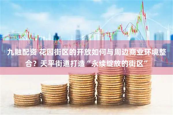 九融配资 花园街区的开放如何与周边商业环境整合？天平街道打造“永续绽放的街区”