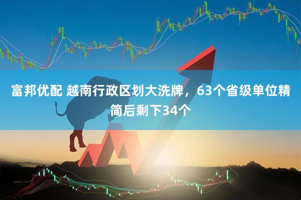 富邦优配 越南行政区划大洗牌，63个省级单位精简后剩下34个