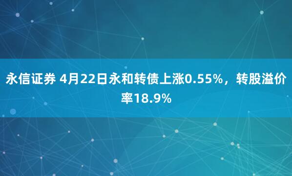 永信证券 4月22日永和转债上涨0.55%，转股溢价率18.9%