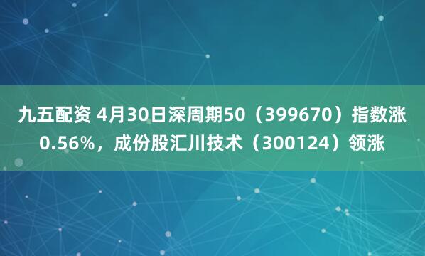 九五配资 4月30日深周期50（399670）指数涨0.56%，成份股汇川技术（300124）领涨