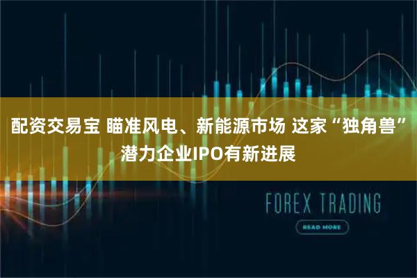 配资交易宝 瞄准风电、新能源市场 这家“独角兽”潜力企业IPO有新进展