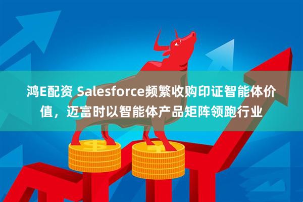 鸿E配资 Salesforce频繁收购印证智能体价值，迈富时以智能体产品矩阵领跑行业