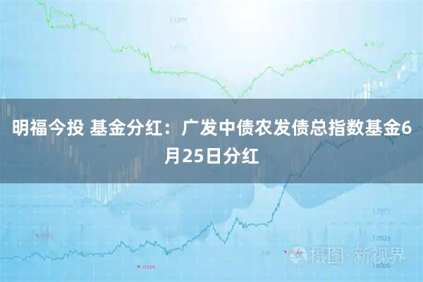 明福今投 基金分红：广发中债农发债总指数基金6月25日分红
