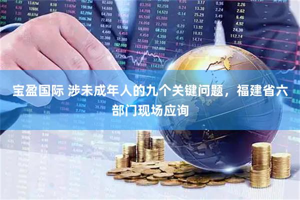 宝盈国际 涉未成年人的九个关键问题，福建省六部门现场应询
