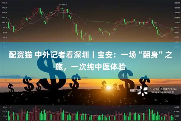 配资猫 中外记者看深圳丨宝安：一场“翻身”之旅，一次纯中医体验