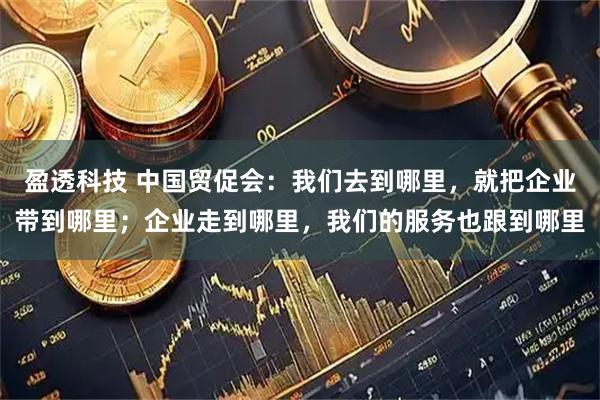 盈透科技 中国贸促会：我们去到哪里，就把企业带到哪里；企业走到哪里，我们的服务也跟到哪里