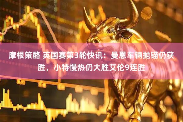 摩根策酪 英国赛第3轮快讯：曼恩车辆抛锚仍获胜，小特慢热仍大胜艾伦9连胜