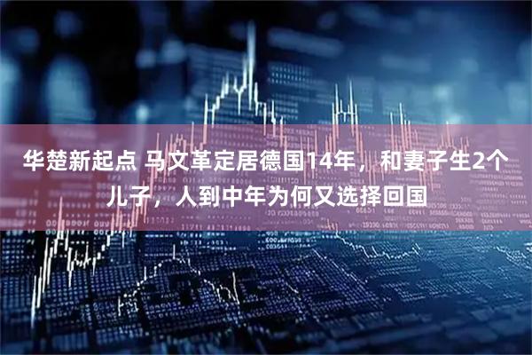 华楚新起点 马文革定居德国14年，和妻子生2个儿子，人到中年为何又选择回国