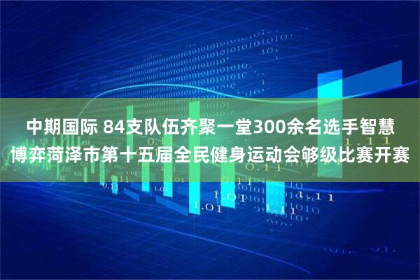 中期国际 84支队伍齐聚一堂300余名选手智慧博弈菏泽市第十五届全民健身运动会够级比赛开赛