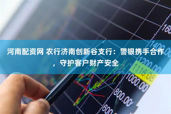 河南配资网 农行济南创新谷支行：警银携手合作，守护客户财产安全