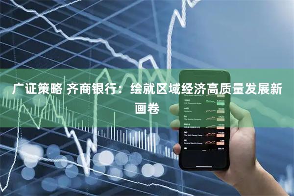 广证策略 齐商银行：绘就区域经济高质量发展新画卷