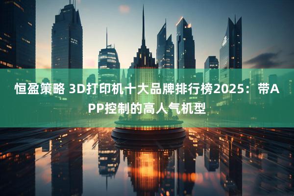恒盈策略 3D打印机十大品牌排行榜2025：带APP控制的高人气机型