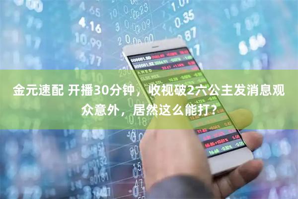金元速配 开播30分钟，收视破2六公主发消息观众意外，居然这么能打？