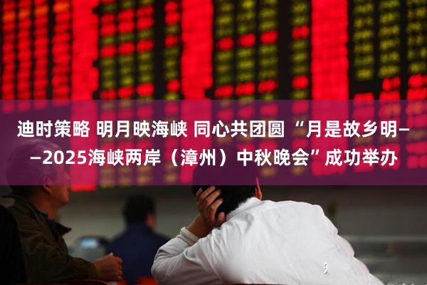 迪时策略 明月映海峡 同心共团圆 “月是故乡明——2025海峡两岸（漳州）中秋晚会”成功举办