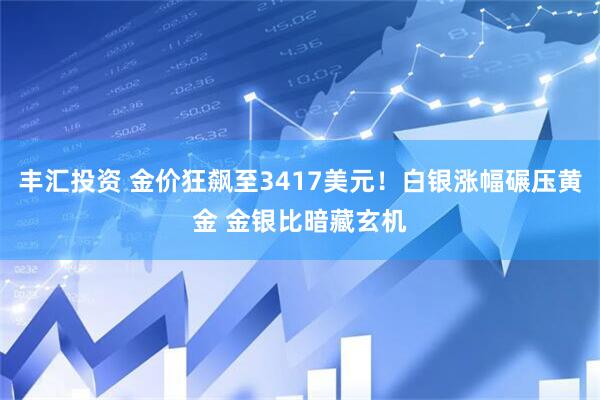 丰汇投资 金价狂飙至3417美元！白银涨幅碾压黄金 金银比暗藏玄机