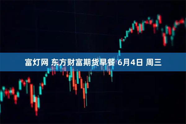 富灯网 东方财富期货早餐 6月4日 周三