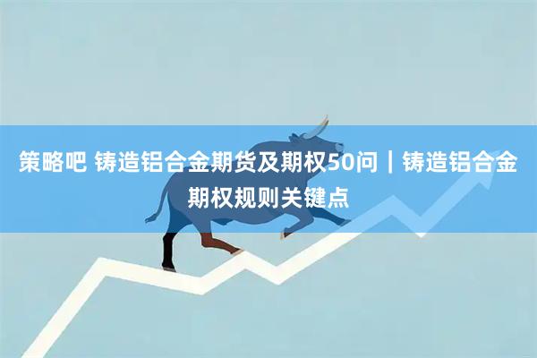 策略吧 铸造铝合金期货及期权50问｜铸造铝合金期权规则关键点