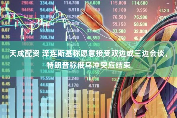 天成配资 泽连斯基称愿意接受双边或三边会谈，特朗普称俄乌冲突应结束