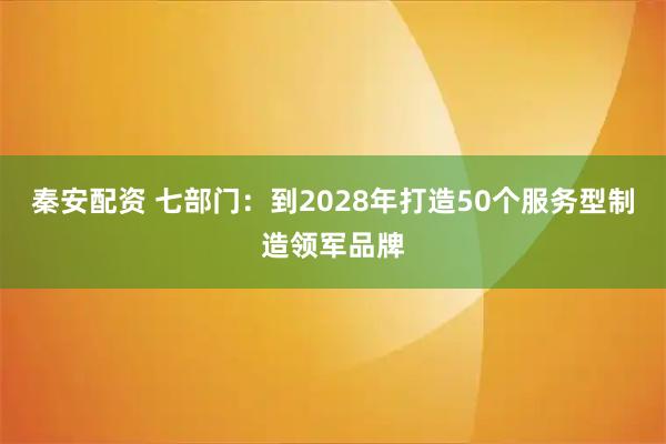 秦安配资 七部门:到2028年打造50个服务型制造领军品牌
