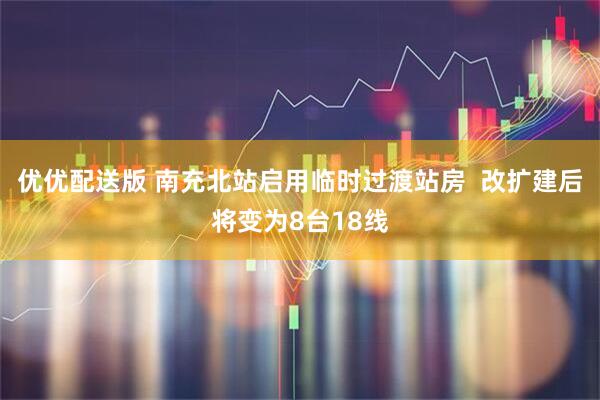 优优配送版 南充北站启用临时过渡站房 改扩建后将变为8台18线