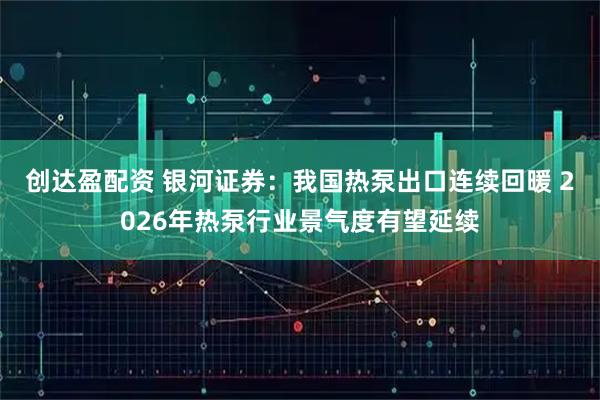 创达盈配资 银河证券：我国热泵出口连续回暖 2026年热泵行业景气度有望延续