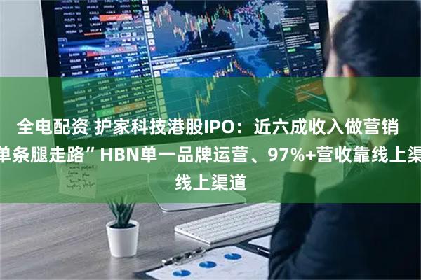 全电配资 护家科技港股IPO：近六成收入做营销 “单条腿走路”HBN单一品牌运营、97%+营收靠线上渠道