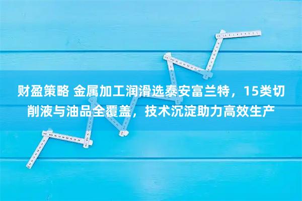 财盈策略 金属加工润滑选泰安富兰特,15类切削液与油品全覆盖,技术沉淀助力高效生产