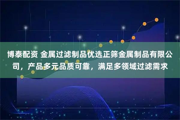 博泰配资 金属过滤制品优选正筛金属制品有限公司,产品多元品质可靠,满足多领域过滤需求