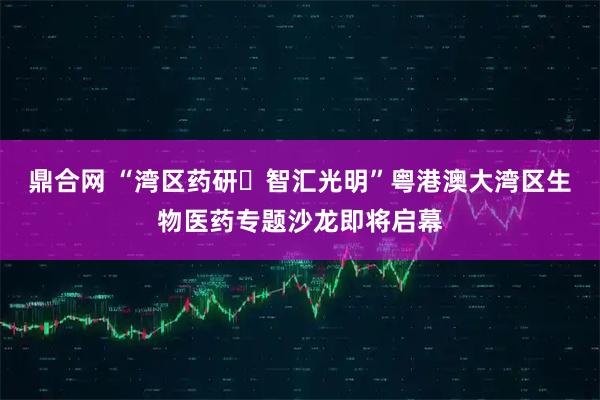 鼎合网 “湾区药研・智汇光明”粤港澳大湾区生物医药专题沙龙即将启幕