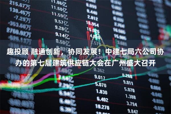 趣投顾 融通创新，协同发展！中建七局六公司协办的第七届建筑供应链大会在广州盛大召开