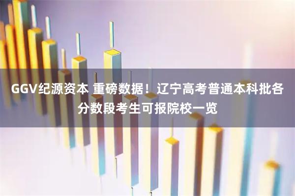 GGV纪源资本 重磅数据!辽宁高考普通本科批各分数段考生可报院校一览