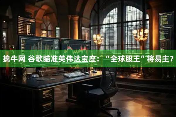 擒牛网 谷歌瞄准英伟达宝座：“全球股王”将易主？